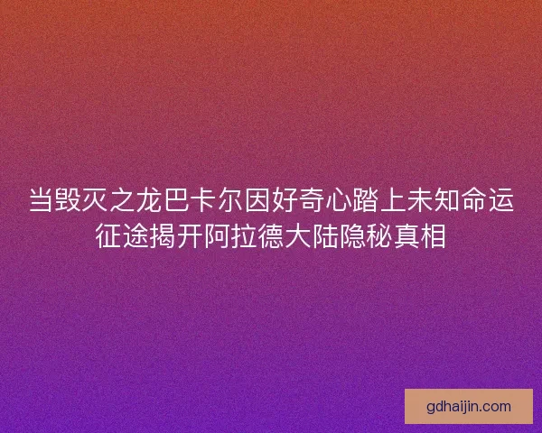 当毁灭之龙巴卡尔因好奇心踏上未知命运征途揭开阿拉德大陆隐秘真相