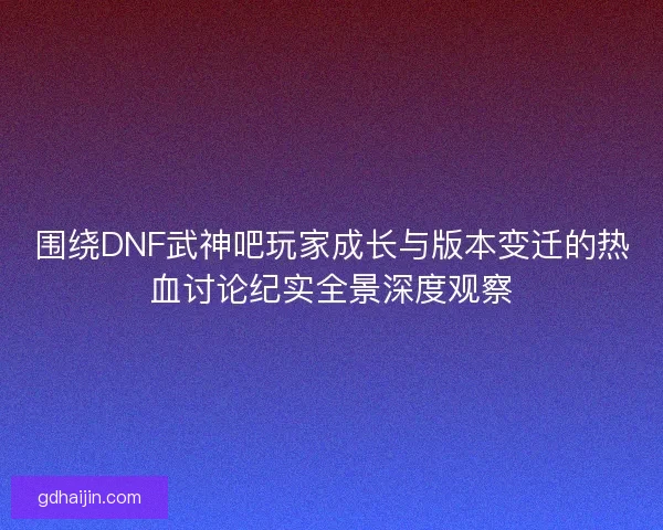 围绕DNF武神吧玩家成长与版本变迁的热血讨论纪实全景深度观察