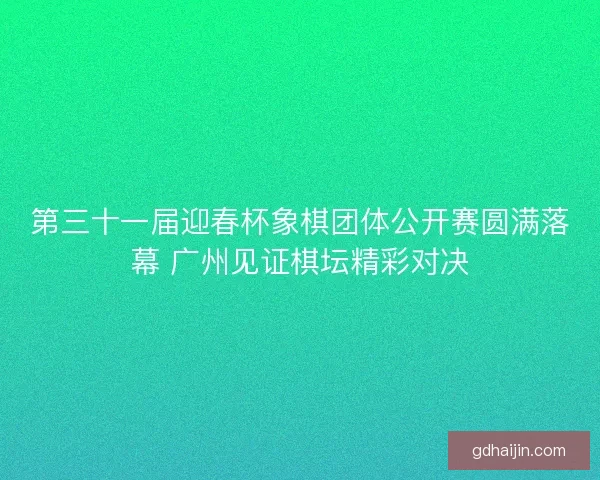 第三十一届迎春杯象棋团体公开赛圆满落幕 广州见证棋坛精彩对决