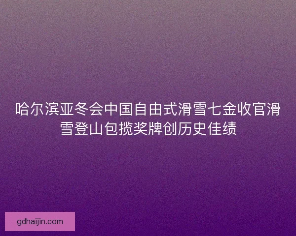 哈尔滨亚冬会中国自由式滑雪七金收官滑雪登山包揽奖牌创历史佳绩