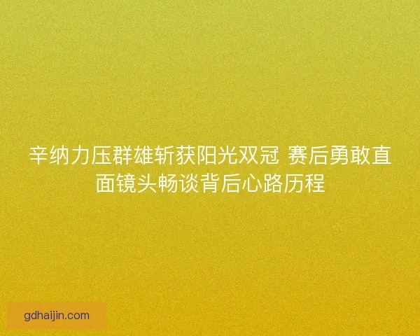 辛纳力压群雄斩获阳光双冠 赛后勇敢直面镜头畅谈背后心路历程